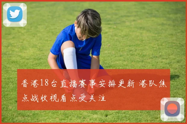 香港18台直播赛事安排更新 港队焦点战收视看点受关注