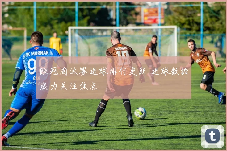 欧冠淘汰赛进球排行更新 进球数据成为关注焦点