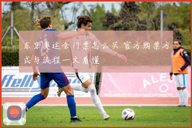 东京奥运会门票怎么买 官方购票方式与流程一文看懂