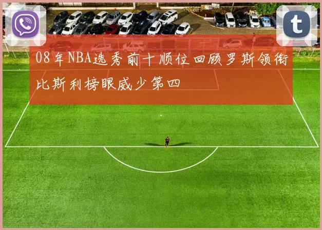08年NBA选秀前十顺位回顾罗斯领衔比斯利榜眼威少第四